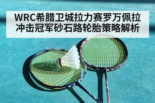 WRC希腊卫城拉力赛罗万佩拉冲击冠军砂石路轮胎策略解析